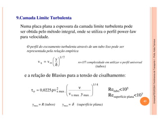 Unicamp/FEQ/EQ541FenômenosdeTransporteI-Profa.KatiaTannous
9.Camada Limite Turbulenta
Numa placa plana a espessura da camada limite turbulenta pode
ser obtida pelo método integral, onde se utiliza o perfil power-law
para velocidade.
n=1/7 complexidade em utilizar o perfil universal
7/1
x
y
vv 



= ∞
O perfil do escoamento turbulenta através de um tubo liso pode ser
representada pela relação empírica
Unicamp/FEQ/EQ541FenômenosdeTransporteI
n=1/7 complexidade em utilizar o perfil universalx
y
vv 





δ
= ∞
e a relação de Blasius para a tensão de cisalhamento:
(tubos)
4/1
.max.maxx
2
.maxxo
yv
v0225,0







 ν
ρ=τ Retubo<105
Resuperfície plana<107
ymax.= R (tubos) ymax.= δ (superfície plana)
43
 