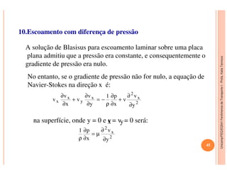 Unicamp/FEQ/EQ541FenômenosdeTransporteI-Profa.KatiaTannous
10.Escoamento com diferença de pressão
A solução de Blasisus para escoamento laminar sobre uma placa
plana admitiu que a pressão era constante, e consequentemente o
gradiente de pressão era nulo.
No entanto, se o gradiente de pressão não for nulo, a equação de
Navier-Stokes na direção x é:
Unicamp/FEQ/EQ541FenômenosdeTransporteI
Navier-Stokes na direção x é:
2
x
2
x
y
x
x
y
v
ν
x
p1
y
v
v
x
v
v
∂
∂
+
∂
∂
ρ
−=
∂
∂
+
∂
∂
na superfície, onde y = 0 e vx = vy= 0 será:
2
x
2
y
v
x
p1
∂
∂
µ=
∂
∂
ρ
45
 