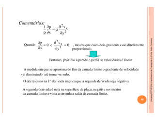 Unicamp/FEQ/EQ541FenômenosdeTransporteI-Profa.KatiaTannous
Comentários:
Quando , mostra que esses dois gradientes são diretamente
proporcionais
2
x
2
y
v
x
p1
∂
∂
µ=
∂
∂
ρ
0
y
v
e0
x
p
2
x
2
=
∂
∂
=
∂
∂
Portanto, próximo a parede o perfil de velocidades é linear
Unicamp/FEQ/EQ541FenômenosdeTransporteI
A medida em que se aproxima do fim da camada limite o gradiente de velocidade
vai diminuindo até tornar-se nulo.
A segunda derivada é nula na superfície da placa, negativa no interior
da camada limite e volta a ser nula a saída da camada limite.
Portanto, próximo a parede o perfil de velocidades é linear
O decréscimo na 1° derivada implica que a segunda derivada seja negativa.
48
 