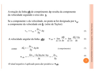 Unicamp/FEQ/EQ541FenômenosdeTransporteI-Profa.KatiaTannous
A rotação da linha ob de comprimento ∆∆∆∆y resulta da componente
da velocidade seguindo o eixo dos x.
Se a componente x da velocidade, no ponto o for designada por vxo,
a componente da velocidade em b (série de Taylor):
y
y
v
vv x
xox ∆
∂
∂
+=
y/ ∆ξ∆β∆
(5)
Unicamp/FEQ/EQ541FenômenosdeTransporteI
A velocidade angular da linha ob:
como (comprimento)
t
y/
lim
t
limw
0t0t
ob
∆
∆ξ∆
=
∆
β∆
=
→∆→∆
ty
y
vx ∆∆
∂
∂
−=ξ∆
( )
y
v
t
y/tyy/v
w xx
ob
∂
∂
−=
∆
∆∆∆∂∂
−=
(6)
(7)
(8)
5
OO sinalsinal negativonegativo éé aplicadoaplicado parapara dardar positivopositivo aa wwobob..
 