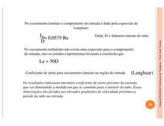 Unicamp/FEQ/EQ541FenômenosdeTransporteI-Profa.KatiaTannous
No escoamento laminar o comprimento de entrada é dado pela expressão de
Langhaar:
Le
D
= 0,0575 Re Onde, D = diâmetro interno do tubo
No escoamento turbulento não existe uma expressão para o comprimento
de entrada, mas os estudos experimentais levaram a conclusão que:
Le = 50D
Unicamp/FEQ/EQ541FenômenosdeTransporteI
Le = 50D
Os resultados indicaram um maior coeficiente de atrito próximo da entrada,
que vai diminuindo a medida em que se caminha para o interior do tubo. Essas
observações são devidas aos elevados gradientes de velocidade próximos a
parede do tubo na entrada.
(Langhaar)Coeficiente de atrito para escoamento laminar na região de entrada
54
 