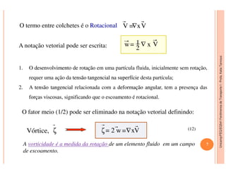 Unicamp/FEQ/EQ541FenômenosdeTransporteI-Profa.KatiaTannous
O termo entre colchetes é o RotacionalRotacional V =∇xV
A notação vetorial pode ser escrita: w= 1
2
∇ x V
1. O desenvolvimentodesenvolvimento dede rotaçãorotação em uma partícula fluida, inicialmente sem rotação,
requer uma ação da tensãotensão tangencialtangencial nana superfíciesuperfície desta partícula;
2. A tensãotensão tangencialtangencial relacionada com a deformaçãodeformação angularangular, tem a presença das
Unicamp/FEQ/EQ541FenômenosdeTransporteI
O fator meio (1/2) pode ser eliminado na notação vetorial definindo:
Vórtice, ζ ζ= 2 w=∇xV
A vorticidade é a medida da rotação de um elemento fluido em um campo
de escoamento.
(12)
7
2. A tensãotensão tangencialtangencial relacionada com a deformaçãodeformação angularangular, tem a presença das
forçasforças viscosasviscosas, significando que o escoamento é rotacional.
 