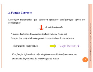 Unicamp/FEQ/EQ541FenômenosdeTransporteI-Profa.KatiaTannous
2. Função Corrente
* formas das linhas de correntes (inclusive das de fronteira)
Descrição matemática que descreva qualquer configuração típica de
escoamento
descrição adequada
Unicamp/FEQ/EQ541FenômenosdeTransporteI
* escala das velocidades nos pontos representativos do escoamento
Instrumento matemático ϕ
EstaEsta função é formulada pela relação entre as linhas de corrente efunção é formulada pela relação entre as linhas de corrente e oo
enunciadoenunciado do princípio da conservação de massado princípio da conservação de massa
Função Corrente,Função Corrente,
9
 