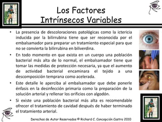 Los Factores Intrínsecos Variables La presencia de descoloraciones patológicas como la ictericia inducida por la bilirrubina tiene que ser reconocida por el embalsamador para preparar un tratamiento especial para que no se convierta la bilirrubina en biliverdina.En todo momento en que exista en un cuerpo una población bacterial más alta de lo normal, el embalsamador tiene que tomar las medidas de protección necesaria, ya que el aumento de actividad bacterial encaminara el tejido a una descomposición temprana como acelerada.Este detalle le aperciba al embalsamador que debe ponerle énfasis en la desinfección primaria como la preparación de la solución arterial y rellenar los orificios con algodón.Si existe una población bacterial más alta es recomendable ofrecer el tratamiento de cavidad después de haber terminado el tratamiento arterial.Derechos de Autor Reservados © Richard C. Concepción Castro 2010
