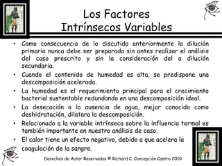 Los Factores Intrínsecos Variables Como consecuencia de lo discutido anteriormente la dilución primaria nunca debe ser preparada sin antes realizar el análisis del caso prescrito y sin la consideración del a dilución secundaria.Cuando el contenido de humedad es alta, se predispone una descomposición acelerada.La humedad es el requerimiento principal para el crecimiento bacterial sustentable redundando en una descomposición ideal.La desecación o la ausencia de agua, mejor conocida como deshidratación, dilatara la descomposición.Relacionado a la variable intrínseca sobre la influencia termal es también importante en nuestro análisis de caso.El calor tiene un efecto negativo, debido a que acelera la 	coagulación de la sangre.Derechos de Autor Reservados © Richard C. Concepción Castro 2010