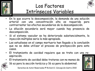 Los Factores Intrínsecos Variables En lo que ocurre la descomposición, la demanda de una solución arterial con una concentración alta es requerida para contrarrestar los efectos secundarios de la descomposición.La dilución secundaria será mayor cuando hay presencia de descomposición.Si el sistema vascular se ha deteriorado substancialmente, la inyección múltiples seria la más apropiado.Los estudiosos en el campo mortuorio han llegado a la conclusión que no se debe utilizar el proceso de preinyección para esto casos.El tratamiento de cavidad requiere que se trate con una re- aspiración.El tratamiento de cavidad debe tratarse con no menos de 	16 oz para la sección torácica y 16 oz para la abdominal.Derechos de Autor Reservados © Richard C. Concepción Castro 2010