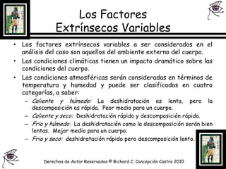 Los Factores Extrínsecos Variables Los factores extrínsecos variables a ser considerados en el análisis del caso son aquellos del ambiente externo del cuerpo.Las condiciones climáticas tienen un impacto dramático sobre las condiciones del cuerpo.Las condiciones atmosféricas serán consideradas en términos de temperatura y humedad y puede ser clasificadas en cuatro categorías, a saber:Caliente y húmedo: La deshidratación es lenta, pero la descomposición es rápida.  Peor medio para un cuerpo.Caliente y seco:  Deshidratación rápido y descomposición rápida.Frio y húmedo:  La deshidratación como la descomposición serán bien lentas.  Mejor medio para un cuerpo.Frio y seco:  deshidratación rápido pero descomposición lento.Derechos de Autor Reservados © Richard C. Concepción Castro 2010