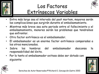 Los Factores Extrínsecos Variables Entre más largo sea el intervalo del post mortem, mayores serán las complicaciones que surgirán durante el embalsamamiento.Mientras más breve sea este periodo entre el fallecimiento y el embalsamamiento, menores serán los problemas que tendremos que enfrentar.Otro factor extrínseco es el embalsamador.El embalsamador es un enorme factor extrínseco comparados a los otros mencionados.Sobre los hombros del embalsamador descansa la responsabilidad del éxito.Por lo tanto el embalsamador exitoso debe ser dotado con 	siguiente:Derechos de Autor Reservados © Richard C. Concepción Castro 2010