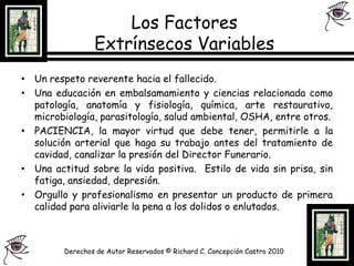 Los Factores Extrínsecos Variables Un respeto reverente hacia el fallecido.Una educación en embalsamamiento y ciencias relacionada como patología, anatomía y fisiología, química, arte restaurativo, microbiología, parasitología, salud ambiental, OSHA, entre otros.PACIENCIA, la mayor virtud que debe tener, permitirle a la solución arterial que haga su trabajo antes del tratamiento de cavidad, canalizar la presión del Director Funerario.Una actitud sobre la vida positiva.  Estilo de vida sin prisa, sin fatiga, ansiedad, depresión.Orgullo y profesionalismo en presentar un producto de primera calidad para aliviarle la pena a los dolidos o enlutados.Derechos de Autor Reservados © Richard C. Concepción Castro 2010