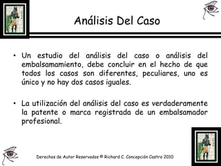 Análisis Del CasoUn estudio del análisis del caso o análisis del embalsamamiento, debe concluir en el hecho de que todos los casos son diferentes, peculiares, uno es único y no hay dos casos iguales.La utilización del análisis del caso es verdaderamente la patente o marca registrada de un embalsamador profesional.Derechos de Autor Reservados © Richard C. Concepción Castro 2010