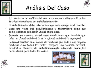 Análisis Del CasoEl propósito del análisis del caso es para prescribir y aplicar las técnicas apropiadas del embalsamamiento.El embalsamador debe interiorizar que cada cuerpo es diferente.Cada uno tiene sus peculiaridades y tratamiento como sus complicaciones que serán únicas en su clase.Durante su carrera usted vera condiciones que tendría que admitir, Jamás había visto esto o jamás había visto algo igual.Podemos concluir en el campo de medicina que dado a que ninguna medicina cura todos los males, tampoco una solución arterial, cavidad o técnicas de embalsamamiento adecuado reúne las necesidades para todos los casos.Derechos de Autor Reservados © Richard C. Concepción Castro 2010
