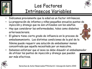 Los Factores Intrínsecos Variables Indicamos previamente que la edad es un factor intrínsecos.La preparación de infantes y niños pequeños envuelve puntos de inyección y drenaje que no son utilizados con los adultos.Hay que considerar las enfermedades, tales como diabetes		arterioesclerosis.El género tiene cierto grado de influencia en le proceso de	embalsamamiento.  Los distintas condiciones de la piel de la 	fémina puede requerir una solución de embalsamar menos concentrada que aquella necesitada por un masculino.Debemos enfatizar que el sexo no debe disuadir el embalsamador de utilizar los puntos de inyección y drenaje que pueden 	ser más efectivos.Derechos de Autor Reservados © Richard C. Concepción Castro 2010