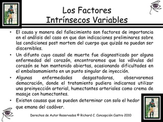 Los Factores Intrínsecos Variables El causa y manera del fallecimiento son factores de importancia en el análisis del caso en que dan indicaciones preliminares sobre las condiciones post mortem del cuerpo que quizás no puedan ser discernibles.Un difunto cuyo causal de muerte fue diagnosticado por alguna enfermedad del corazón, encontraremos que las válvulas del corazón se han mantenido abiertas, ocasionando dificultades en el embalsamamiento en un punto singular de inyección.Algunas enfermedades desgastadoras, observaremos demacración, donde el tratamiento pudiera indicarnos utilizar una preinyección arterial, humectantes arteriales como crema de masaje con humectantes.Existen causas que se pueden determinar con solo el hedor	que emana del cadáver.Derechos de Autor Reservados © Richard C. Concepción Castro 2010
