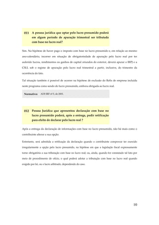 10
011 A pessoa jurídica que optar pelo lucro presumido poderá
em algum período de apuração trimestral ser tributada
com base no lucro real?
Sim. Na hipótese de haver pago o imposto com base no lucro presumido e, em relação ao mesmo
ano-calendário, incorrer em situação de obrigatoriedade de apuração pelo lucro real por ter
auferido lucros, rendimentos ou ganhos de capital oriundos do exterior, deverá apurar o IRPJ e a
CSLL sob o regime de apuração pelo lucro real trimestral a partir, inclusive, do trimestre da
ocorrência do fato.
Tal situação também é possível de ocorrer na hipótese de exclusão do Refis de empresa incluída
neste programa como sendo do lucro presumido, embora obrigada ao lucro real.
Normativo: ADI SRF nº 5, de 2001.
012 Pessoa Jurídica que apresentou declaração com base no
lucro presumido poderá, após a entrega, pedir retificação
para efeito de declarar pelo lucro real ?
Após a entrega da declaração de informações com base no lucro presumido, não há mais como o
contribuinte alterar a sua opção.
Entretanto, será admitida a retificação da declaração quando o contribuinte comprovar ter exercido
irregularmente a opção pelo lucro presumido, na hipótese em que a legislação fiscal expressamente
torne obrigatória a sua tributação com base no lucro real; ou, ainda, quando for constatado tal fato por
meio de procedimento de ofício, o qual poderá adotar a tributação com base no lucro real quando
exigido por lei, ou o lucro arbitrado, dependendo do caso.
 