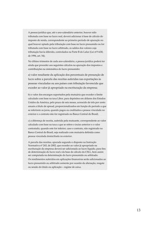 13
A pessoa jurídica que, até o ano-calendário anterior, houver sido
tributada com base no lucro real, deverá adicionar à base de cálculo do
imposto de renda, correspondente ao primeiro período de apuração no
qual houver optado pela tributação com base no lucro presumido ou for
tributada com base no lucro arbitrado, os saldos dos valores cuja
tributação havia diferido, controlados na Parte B do Lalur (Lei nº 9.430,
de 1996, art. 54).
No último trimestre de cada ano-calendário, a pessoa jurídica poderá ter
ainda que proceder aos seguintes cálculos na apuração dos impostos e
contribuições na sistemática do lucro presumido:
a) valor resultante da aplicação dos percentuais de presunção de
lucro sobre a parcela das receitas auferidas nas exportações às
pessoas vinculadas ou aos países com tributação favorecida que
exceder ao valor já apropriado na escrituração da empresa;
b) o valor dos encargos suportados pela mutuária que exceder o limite
calculado com base na taxa Libor, para depósitos em dólares dos Estados
Unidos da América, pelo prazo de seis meses, acrescido de três por cento
anuais a título de spread, proporcionalizados em função do período a que
se referirem os juros, quando pagos ou creditados a pessoa vinculada no
exterior e o contrato não for registrado no Banco Central do Brasil;
c) a diferença de receita, auferida pela mutuante, correspondente ao valor
calculado com base na taxa a que se refere o inciso anterior e o valor
contratado, quando este for inferior, caso o contrato, não registrado no
Banco Central do Brasil, seja realizado com mutuária definida como
pessoa vinculada domiciliada no exterior.
A parcela das receitas, apurada segundo o disposto na Instrução
Normativa nº 243, de 2002, que exceder ao valor já apropriado na
escrituração da empresa deverá ser adicionada ao lucro líquido, para fins
de determinação do lucro real e da base de cálculo da CSLL, bem assim
ser computada na determinação do lucro presumido ou arbitrado.
Os rendimentos auferidos em aplicações financeiras serão adicionados ao
lucro presumido ou arbitrado somente por ocasião da alienação, resgate
ou sessão do título ou aplicação – regime de caixa.
 