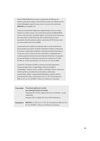 16
limite de R$120.000,00 ficará sujeita ao pagamento da diferença do
imposto, apurada em relação a cada mês transcorrido, até o último dia útil
do mês subseqüente aquele em que ocorrer o excesso, sem acréscimos
(RIR/1999, art. 519, §§ 6º e 7º).
O exercício de profissões legalmente regulamentadas, como as escolas,
inclusive as creches, mesmo com receita bruta anual de até R$120.000,00
(cento e vinte mil reais), não podem aplicar o percentual de 16% (dezesseis
por cento) sobre a receita bruta para fins de determinação do lucro
presumido, devendo, portanto, aplicar o percentual de 32% (trinta e dois
por cento) (ADN Cosit nº 22, de 2000).
O percentual acima também será aplicado sobre a receita financeira da
pessoa jurídica que explore atividades imobiliárias relativas a loteamento
de terrenos, incorporação imobiliária, construção de prédios destinados à
venda, bem como a venda de imóveis construídos ou adquiridos para a
revenda, quando decorrente da comercialização de imóveis e for apurada
por meio de índices ou coeficientes previstos em contrato (Lei nº 9.249,
de 1995, art. 15, § 4º, inserido pela o art. 34 da Lei nº 11.196, de 2005).
A partir de 1º de janeiro de 2009, os serviços de auxílio diagnóstico e
terapia, patologia clínica, imagenologia, anatomia patológica e
citopatológica, medicina nuclear, análises e patologias clínicas, exames por
métodos gráficos, procedimentos endoscópicos, radioterapia,
quimioterapia, diálise e oxigenoterapia hiperbárica. poderão utilizar o
percentual de 8% sobre a receita bruta. (Lei nº 11.727, de 23 de junho de
2008, art. 29 e 41, VI e IN RFB nº 1.234, de 11.01.2012, art. 31 § único)
Veja ainda: Percentuais aplicáveis à receita
para obtenção da base de cálculo:
Perguntas 012 e 013 do capítulo XIV (Lucro Arbitrado - receita
conhecida);
Pergunta 013 do capítulo XV (Lucro Real-Estimativa).
Normativo: RIR/1999, art. 223; Lei nº 11.727, de 23 de junho de 2008, art. 29 e
41, VI e IN RFB nº 1.234, de 11.01.2012, art. 31 § único).
 