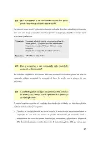 17
016 Qual o percentual a ser considerado no caso de a pessoa
jurídica explorar atividades diversificadas?
No caso de a pessoa jurídica explorar atividades diversificadas deverá ser aplicado especificamente,
para cada uma delas, o respectivo percentual previsto na legislação, devendo as receitas serem
apuradas separadamente.
Veja ainda: Percentuais aplicáveis à receita para obtenção da base de
cálculo, quando a PJ explorar atividades diversificadas:
Pergunta 014 do capítulo XIV (Lucro Arbitrado - receita
conhecida);
Pergunta 014 do capítulo XV (Lucro Real-Estimativa).
Normativo: RIR/1999, arts. 223, § 3º e 518.
017 Qual o percentual a ser considerado pelas sociedades
cooperativas de consumo?
As sociedades cooperativas de consumo bem como as demais cooperativas quanto aos atos não
cooperados utilizam percentual de presunção de lucro de acordo com a natureza de suas
atividades.
018 A atividade gráfica configura-se como indústria, comércio
ou prestação de serviços e qual o percentual de presunção
de lucro aplicável?
É possível qualquer uma das três condições dependendo das atividades por elas desenvolvidas,
podendo ocorrer as situações seguintes:
1) Considera-se como prestação de serviços as operações de industrialização por encomenda quando na
composição do custo total dos insumos do produto industrializado por encomenda houver a
preponderância dos custos dos insumos fornecidos pelo encomendante, aplicando-se a alíquota de
32%. Tais atividades estão excluídas do conceito de industrialização do RIPI, que oferece, para
 