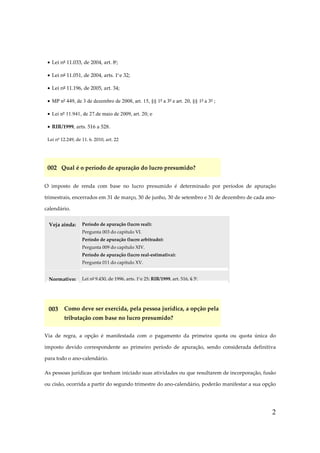 2
• Lei nº 11.033, de 2004, art. 8º;
• Lei nº 11.051, de 2004, arts. 1º e 32;
• Lei nº 11.196, de 2005, art. 34;
• MP nº 449, de 3 de dezembro de 2008, art. 15, §§ 1º a 3º e art. 20, §§ 1º a 3º ;
• Lei nº 11.941, de 27.de maio de 2009, art. 20; e
• RIR/1999, arts. 516 a 528.
Lei nº 12.249, de 11. 6. 2010, art. 22
002 Qual é o período de apuração do lucro presumido?
O imposto de renda com base no lucro presumido é determinado por períodos de apuração
trimestrais, encerrados em 31 de março, 30 de junho, 30 de setembro e 31 de dezembro de cada ano-
calendário.
Veja ainda: Período de apuração (lucro real):
Pergunta 003 do capítulo VI.
Período de apuração (lucro arbitrado):
Pergunta 009 do capítulo XIV.
Período de apuração (lucro real-estimativa):
Pergunta 011 do capítulo XV.
Normativo: Lei nº 9.430, de 1996, arts. 1º e 25; RIR/1999, art. 516, § 5º.
003 Como deve ser exercida, pela pessoa jurídica, a opção pela
tributação com base no lucro presumido?
Via de regra, a opção é manifestada com o pagamento da primeira quota ou quota única do
imposto devido correspondente ao primeiro período de apuração, sendo considerada definitiva
para todo o ano-calendário.
As pessoas jurídicas que tenham iniciado suas atividades ou que resultarem de incorporação, fusão
ou cisão, ocorrida a partir do segundo trimestre do ano-calendário, poderão manifestar a sua opção
 
