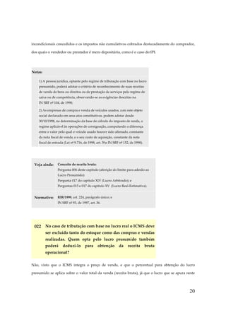 20
incondicionais concedidos e os impostos não cumulativos cobrados destacadamente do comprador,
dos quais o vendedor ou prestador é mero depositário, como é o caso do IPI.
Notas:
1) A pessoa jurídica, optante pelo regime de tributação com base no lucro
presumido, poderá adotar o critério de reconhecimento de suas receitas
de venda de bens ou direitos ou de prestação de serviços pelo regime de
caixa ou de competência, observando-se as exigências descritas na
IN SRF nº 104, de 1998;
2) As empresas de compra e venda de veículos usados, com este objeto
social declarado em seus atos constitutivos, podem adotar desde
30/10/1998, na determinação da base de cálculo do imposto de renda, o
regime aplicável às operações de consignação, computando a diferença
entre o valor pelo qual o veículo usado houver sido alienado, constante
da nota fiscal de venda, e o seu custo de aquisição, constante da nota
fiscal de entrada (Lei nº 9.716, de 1998, art. 5º;e IN SRF nº 152, de 1998).
Veja ainda: Conceito de receita bruta:
Pergunta 006 deste capítulo (aferição do limite para adesão ao
Lucro Presumido)
Pergunta 017 do capítulo XIV (Lucro Arbitrado); e
Perguntas 015 e 017 do capítulo XV (Lucro Real-Estimativa).
Normativo: RIR/1999, art. 224, parágrafo único; e
IN SRF nº 93, de 1997, art. 36.
022 No caso de tributação com base no lucro real o ICMS deve
ser excluído tanto do estoque como das compras e vendas
realizadas. Quem opta pelo lucro presumido também
poderá deduzi-lo para obtenção da receita bruta
operacional?
Não, visto que o ICMS integra o preço de venda, e que o percentual para obtenção do lucro
presumido se aplica sobre o valor total da venda (receita bruta), já que o lucro que se apura neste
 