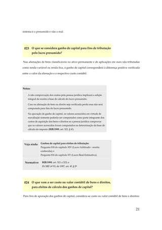 21
sistema é o presumido e não o real.
023 O que se considera ganho de capital para fins de tributação
pelo lucro presumido?
Nas alienações de bens classificáveis no ativo permanente e de aplicações em ouro não tributadas
como renda variável ou renda fixa, o ganho de capital corresponderá à diferença positiva verificada
entre o valor da alienação e o respectivo custo contábil.
Notas:
A não comprovação dos custos pela pessoa jurídica implicará a adição
integral da receita à base de cálculo do lucro presumido.
Caso na alienação de bem ou direito seja verificada perda essa não será
computada para fins do lucro presumido.
Na apuração de ganho de capital, os valores acrescidos em virtude de
reavaliação somente poderão ser computados como parte integrante dos
custos de aquisição dos bens e direitos se a pessoa jurídica comprovar
que os valores acrescidos foram computados na determinação da base de
cálculo do imposto (RIR/1999, art. 521, § 4º).
Veja ainda: Ganhos de capital para efeitos de tributação:
Pergunta 018 do capítulo XIV (Lucro Arbitrado - receita
conhecida); e
Pergunta 016 do capítulo XV (Lucro Real-Estimativa).
Normativo: RIR/1999, art. 521 a 523; e
IN SRF nº 93, de 1997, art. 4º, § 2º
024 O que vem a ser custo ou valor contábil de bens e direitos,
para efeitos de cálculo dos ganhos de capital?
Para fins de apuração dos ganhos de capital, considera-se custo ou valor contábil de bens e direitos:
 