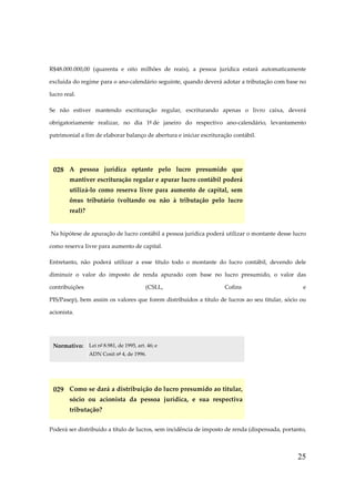 25
R$48.000.000,00 (quarenta e oito milhões de reais), a pessoa jurídica estará automaticamente
excluída do regime para o ano-calendário seguinte, quando deverá adotar a tributação com base no
lucro real.
Se não estiver mantendo escrituração regular, escriturando apenas o livro caixa, deverá
obrigatoriamente realizar, no dia 1º de janeiro do respectivo ano-calendário, levantamento
patrimonial a fim de elaborar balanço de abertura e iniciar escrituração contábil.
028 A pessoa jurídica optante pelo lucro presumido que
mantiver escrituração regular e apurar lucro contábil poderá
utilizá-lo como reserva livre para aumento de capital, sem
ônus tributário (voltando ou não à tributação pelo lucro
real)?
Na hipótese de apuração de lucro contábil a pessoa jurídica poderá utilizar o montante desse lucro
como reserva livre para aumento de capital.
Entretanto, não poderá utilizar a esse título todo o montante do lucro contábil, devendo dele
diminuir o valor do imposto de renda apurado com base no lucro presumido, o valor das
contribuições (CSLL, Cofins e
PIS/Pasep), bem assim os valores que forem distribuídos a título de lucros ao seu titular, sócio ou
acionista.
Normativo: Lei nº 8.981, de 1995, art. 46; e
ADN Cosit nº 4, de 1996.
029 Como se dará a distribuição do lucro presumido ao titular,
sócio ou acionista da pessoa jurídica, e sua respectiva
tributação?
Poderá ser distribuído a título de lucros, sem incidência de imposto de renda (dispensada, portanto,
 