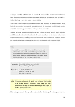 26
a retenção na fonte), ao titular, sócio ou acionista da pessoa jurídica, o valor correspondente ao
lucro presumido, diminuído de todos os impostos e contribuições (inclusive adicional do IR, CSLL,
Cofins, PIS/Pasep) a que estiver sujeita a pessoa jurídica.
Acima desse valor, a pessoa jurídica poderá distribuir, sem incidência do imposto de renda, até o
limite do lucro contábil efetivo, desde que ela demonstre, via escrituração contábil feita de acordo
com as leis comerciais, que esse último é maior que o lucro presumido.
Todavia, se houver qualquer distribuição de valor a título de lucros, superior àquele apurado
contabilmente, deverá ser imputada à conta de lucros acumulados ou de reservas de lucros de
exercícios anteriores. Na distribuição incidirá o imposto de renda com base na legislação vigente
nos respectivos períodos (correspondentes aos exercícios anteriores), com acréscimos legais.
Notas:
Inexistindo lucros acumulados ou reservas de lucros em montante
suficiente, bem assim quando se tratar de lucro que não tenha sido
apurado em balanço, a parcela excedente será submetida à tributação,
que, no caso de beneficiário pessoa física, dar-se-á com base na tabela
progressiva mensal (IN SRF nº 93, de 1997, art. 48, § 4º).
Veja ainda: Distribuição de lucros (lucro arbitrado):
Pergunta 025 do capítulo XIV.
Normativo: Lei nº 9.249, de 1995, art. 10;
IN SRF nº 11, de 1996, art. 51; e
ADN Cosit nº 4, de 1996.
030 A isenção de imposto de renda para os lucros distribuídos
pela pessoa jurídica tributada com base no lucro
presumido abrange os demais valores por ela pagos ao
titular, sócio ou acionista?
Não. A isenção somente abrange os lucros distribuídos, não alcançando valores pagos a outros
 