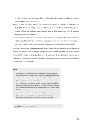 28
o valor corrigido monetariamente desde o último período em que foi objeto de correção
monetária até a data de 31/12/1995;
b) para os bens da pessoa jurídica que nunca foram objeto de correção, se adquiridos até
31/12/1995, deverão ser corrigidos até essa data; e para os adquiridos posteriormente, ou para as
pessoas jurídicas que iniciaram suas atividades após tal data, considerar o custo de aquisição
sem qualquer correção monetária;
c) em quaisquer das situações dos itens “a” ou “b” anteriores, a diferença entre o Ativo e o Passivo
será classificada como lucros ou prejuízos acumulados, sendo não compensável na apuração do
lucro real o prejuízo assim obtido, tendo em vista tratar-se de prejuízo meramente contábil.
3) A pessoa jurídica que, embora desobrigada, tendo mantido escrituração regular deverá montar o
balanço de abertura com a simples transposição dos valores expressos no último balanço
patrimonial levantado, se correspondente a 31 de dezembro do ano-calendário anterior, ou no
balancete de verificação que se transformará em balanço patrimonial para consolidar os resultados
ali registrados (31 de dezembro).
Notas:
No balanço de abertura deverão ser consideradas como utilizadas as
quotas de depreciação, amortização e exaustão, que seriam cabíveis nos
períodos de apuração anteriores ao do referido balanço de abertura, em
que se submeteram ao lucro presumido.
Esse procedimento deverá ser observado por todas as pessoas jurídicas
que se retirarem (ou forem excluídas) do regime de tributação com base
no lucro presumido, tenham ou não mantido escrituração contábil nesse
período.
No caso de ter mantido escrituração e não ter lançado os encargos, o
ajuste contábil será feito contra a conta de lucros ou prejuízos
acumulados, não afetando o resultado do período de apuração.
Normativo: PN CST nº 33, de 1978.
 