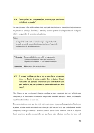 30
034 Como poderá ser compensado o imposto pago a maior no
período de apuração?
No caso em que o valor retido na fonte ou já pago pelo contribuinte for maior que o imposto devido
no período de apuração trimestral, a diferença a maior poderá ser compensada com o imposto
relativo aos períodos de apuração subseqüentes.
Notas:
O imposto de renda retido na fonte maior que o imposto de renda
apurado no período trimestral será compensável como “imposto de
renda negativo de períodos anteriores”.
Veja ainda: Compensação de imposto retido ou pago a maior:
Pergunta 028 do capítulo XIV (Lucro Arbitrado); e
Pergunta 024 do capítulo XV (Lucro Real-Estimativa).
Normativo: RIR/1999, art. 526, parágrafo único.
035 A pessoa jurídica que faz a opção pelo lucro presumido
perde o direito à compensação dos prejuízos fiscais
verificados em período anterior em que foi tributada com
base no lucro real, os quais estão controlados na Parte B do
Lalur?
Não. Observe-se que o regime de tributação com base no lucro presumido não prevê a hipótese de
compensação de prejuízos fiscais apurados em períodos anteriores nos quais a pessoa jurídica tenha
sido tributada com base no lucro real.
Entretanto, tendo em vista que não existe mais prazo para a compensação de prejuízos fiscais, caso
a pessoa jurídica retorne ao sistema de tributação com base no lucro real poderá nesse período
compensar, desde que continue a manter o controle desses valores no Lalur, Parte B, os prejuízos
fiscais anteriores, gerados nos períodos em que havia sido tributada com base no lucro real,
 
