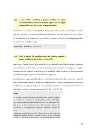 33
037 O que poderá acontecer à pessoa jurídica que optar
indevidamente ou deixar de cumprir alguma das condições
estabelecidas para opção pelo lucro presumido?
Inicialmente será verificada a possibilidade de apuração da base de cálculo do imposto de renda
pelo lucro real, caso a empresa mantenha escrituração regular com base nas leis comerciais e fiscais.
Na impossibilidade de adoção de tal procedimento, deverá ser arbitrado o lucro da pessoa jurídica
no respectivo período de apuração.
Normativo: RIR/1999, art. 530, inciso IV.
038 Qual o regime de reconhecimento de receitas quando a
pessoa jurídica opta pelo lucro presumido?
Regra geral, a pessoa jurídica apura a base de cálculo dos impostos e contribuições pelo regimento
de competência, sendo exceção os rendimentos auferidos em aplicações de renda fixa e os ganhos
líquidos em renda variável, os quais devem ser acrescidos à base de cálculo do lucro presumido
quando da alienação, resgate ou cessão do título ou aplicação.
Contudo, poderá a pessoa jurídica adotar o critério de reconhecimento das receitas das vendas de
bens e direitos ou da prestação de serviços com pagamento a prazo ou em parcelas na medida dos
recebimentos, ou seja, pelo regime de caixa, desde que mantenha a escrituração do livro Caixa e
observadas as demais exigências impostas pela IN SRF nº 104, de 1998.
Notas:
As variações monetárias dos direitos de crédito e das obrigações
do contribuinte, em função da taxa de câmbio, serão consideradas,
para efeito de determinação da base de cálculo do IRPJ e da CSLL,
bem como da determinação do lucro da exploração, quando da
liquidação da correspondente operação, segundo o regime de
caixa.
A partir do ano-calendário de 2011, o direito de optar pelo regime de
competência somente poderá ser exercido no mês de janeiro ou no mês
do início de atividades. A opção deverá ser comunicada à Secretaria da
 