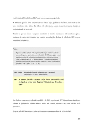 35
contribuições (CSLL, Cofins e PIS/Pasep) correspondentes ao período.
A diferença apurada, após compensação do tributo pago, poderá ser recolhida, sem multa e sem
juros moratórios, até o último dia útil do mês subseqüente àquele em que incorreu na situação de
obrigatoriedade ao lucro real.
Ressalte-se que os custos e despesas associados às receitas incorridas e não recebidas após a
mudança do regime de tributação não poderão ser deduzidos da base de cálculo do IRPJ nem da
base de cálculo da CSLL.
Notas:
A pessoa jurídica optante pelo regime de tributação com base no lucro
presumido que, no quarto trimestre-calendário de 2003, por opção, passar
a adotar o regime de tributação com base no lucro real, nos termos da
Lei nº 10.684, de 2003, art. 22, deverá oferecer à tributação no terceiro
trimestre- calendário de 2003, as receitas auferidas e ainda não recebidas
(IN SRF nº 345, de 2003, art. 1º e art. 2º).
Veja ainda: Alteração da forma de tributação para o lucro real:
Perguntas 010, 011 e 012 deste capítulo.
040 A pessoa jurídica optante pelo lucro presumido está
obrigada a opção pelo Regime Tributário de Transição -
RTT ?
Sim Embora, para os anos-calendário de 2008 e de 2009, a opção pelo RTT foi optativa será aplicável
também à apuração do Imposto sobre a Renda das Pessoas Jurídicas - IRPJ com base no lucro
presumido.
A opção pelo RTT é aplicável a todos os trimestres nos anos-calendário de 2008 e de 2009.
 