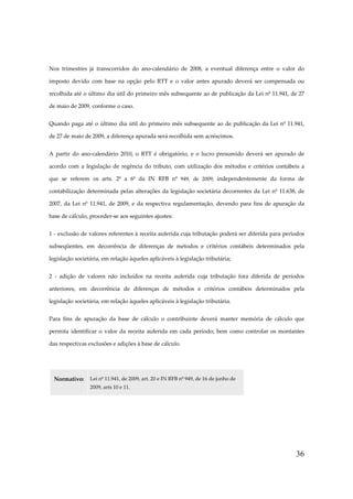 36
Nos trimestres já transcorridos do ano-calendário de 2008, a eventual diferença entre o valor do
imposto devido com base na opção pelo RTT e o valor antes apurado deverá ser compensada ou
recolhida até o último dia útil do primeiro mês subsequente ao de publicação da Lei nº 11.941, de 27
de maio de 2009, conforme o caso.
Quando paga até o último dia útil do primeiro mês subsequente ao de publicação da Lei nº 11.941,
de 27 de maio de 2009, a diferença apurada será recolhida sem acréscimos.
A partir do ano-calendário 2010, o RTT é obrigatório, e o lucro presumido deverá ser apurado de
acordo com a legislação de regência do tributo, com utilização dos métodos e critérios contábeis a
que se referem os arts. 2º a 6º da IN RFB nº 949, de 2009, independentemente da forma de
contabilização determinada pelas alterações da legislação societária decorrentes da Lei nº 11.638, de
2007, da Lei nº 11.941, de 2009, e da respectiva regulamentação, devendo para fins de apuração da
base de cálculo, proceder-se aos seguintes ajustes:
1 - exclusão de valores referentes à receita auferida cuja tributação poderá ser diferida para períodos
subseqüentes, em decorrência de diferenças de métodos e critérios contábeis determinados pela
legislação societária, em relação àqueles aplicáveis à legislação tributária;
2 - adição de valores não incluídos na receita auferida cuja tributação fora diferida de períodos
anteriores, em decorrência de diferenças de métodos e critérios contábeis determinados pela
legislação societária, em relação àqueles aplicáveis à legislação tributária.
Para fins de apuração da base de cálculo o contribuinte deverá manter memória de cálculo que
permita identificar o valor da receita auferida em cada período; bem como controlar os montantes
das respectivas exclusões e adições à base de cálculo.
Normativo: Lei nº 11.941, de 2009, art. 20 e IN RFB nº 949, de 16 de junho de
2009, arts 10 e 11.
 