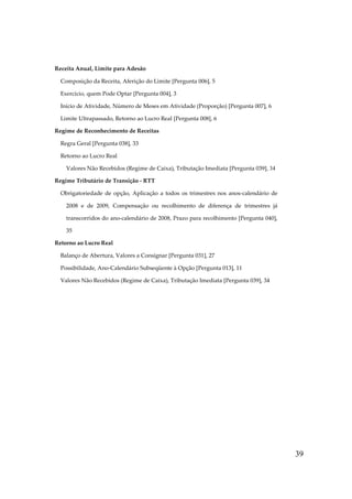39
Receita Anual, Limite para Adesão
Composição da Receita, Aferição do Limite [Pergunta 006], 5
Exercício, quem Pode Optar [Pergunta 004], 3
Início de Atividade, Número de Meses em Atividade (Proporção) [Pergunta 007], 6
Limite Ultrapassado, Retorno ao Lucro Real [Pergunta 008], 6
Regime de Reconhecimento de Receitas
Regra Geral [Pergunta 038], 33
Retorno ao Lucro Real
Valores Não Recebidos (Regime de Caixa), Tributação Imediata [Pergunta 039], 34
Regime Tributário de Transição - RTT
Obrigatoriedade de opção, Aplicação a todos os trimestres nos anos-calendário de
2008 e de 2009, Compensação ou recolhimento de diferença de trimestres já
transcorridos do ano-calendário de 2008, Prazo para recolhimento [Pergunta 040],
35
Retorno ao Lucro Real
Balanço de Abertura, Valores a Consignar [Pergunta 031], 27
Possibilidade, Ano-Calendário Subseqüente à Opção [Pergunta 013], 11
Valores Não Recebidos (Regime de Caixa), Tributação Imediata [Pergunta 039], 34
 