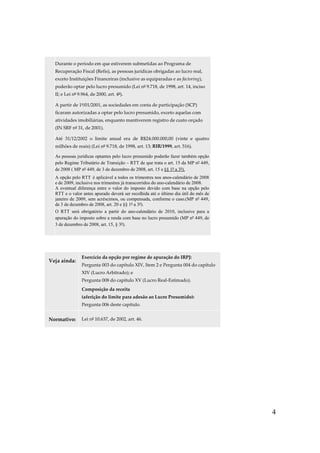 4
Durante o período em que estiverem submetidas ao Programa de
Recuperação Fiscal (Refis), as pessoas jurídicas obrigadas ao lucro real,
exceto Instituições Financeiras (inclusive as equiparadas e as factoring),
poderão optar pelo lucro presumido (Lei nº 9.718, de 1998, art. 14, inciso
II; e Lei nº 9.964, de 2000, art. 4º).
A partir de 1º/01/2001, as sociedades em conta de participação (SCP)
ficaram autorizadas a optar pelo lucro presumido, exceto aquelas com
atividades imobiliárias, enquanto mantiverem registro de custo orçado
(IN SRF nº 31, de 2001).
Até 31/12/2002 o limite anual era de R$24.000.000,00 (vinte e quatro
milhões de reais) (Lei nº 9.718, de 1998, art. 13; RIR/1999, art. 516).
As pessoas jurídicas optantes pelo lucro presumido poderão fazer também opção
pelo Regime Tributário de Transição – RTT de que trata o art. 15 da MP nº 449,
de 2008 ( MP nº 449, de 3 de dezembro de 2008, art. 15 e §§ 1º a 3º).
A opção pelo RTT é aplicável a todos os trimestres nos anos-calendário de 2008
e de 2009, inclusive nos trimestres já transcorridos do ano-calendário de 2008.
A eventual diferença entre o valor do imposto devido com base na opção pelo
RTT e o valor antes apurado deverá ser recolhida até o último dia útil do mês de
janeiro de 2009, sem acréscimos, ou compensada, conforme o caso.(MP nº 449,
de 3 de dezembro de 2008, art. 20 e §§ 1º a 3º).
O RTT será obrigatório a partir do ano-calendário de 2010, inclusive para a
apuração do imposto sobre a renda com base no lucro presumido (MP nº 449, de
3 de dezembro de 2008, art. 15, § 3º).
Veja ainda:
Exercício da opção por regime de apuração do IRPJ:
Pergunta 003 do capítulo XIV, Item 2 e Pergunta 004 do capítulo
XIV (Lucro Arbitrado); e
Pergunta 008 do capítulo XV (Lucro Real-Estimado).
Composição da receita
(aferição do limite para adesão ao Lucro Presumido):
Pergunta 006 deste capítulo.
Normativo: Lei nº 10.637, de 2002, art. 46.
 