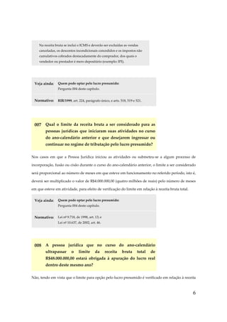 6
Na receita bruta se inclui o ICMS e deverão ser excluídas as vendas
canceladas, os descontos incondicionais concedidos e os impostos não
cumulativos cobrados destacadamente do comprador, dos quais o
vendedor ou prestador é mero depositário (exemplo: IPI).
Veja ainda: Quem pode optar pelo lucro presumido:
Pergunta 004 deste capítulo.
Normativo: RIR/1999, art. 224, parágrafo único, e arts. 518, 519 e 521.
007 Qual o limite da receita bruta a ser considerado para as
pessoas jurídicas que iniciaram suas atividades no curso
do ano-calendário anterior e que desejarem ingressar ou
continuar no regime de tributação pelo lucro presumido?
Nos casos em que a Pessoa Jurídica iniciou as atividades ou submeteu-se a algum processo de
incorporação, fusão ou cisão durante o curso do ano-calendário anterior, o limite a ser considerado
será proporcional ao número de meses em que esteve em funcionamento no referido período, isto é,
deverá ser multiplicado o valor de R$4.000.000,00 (quatro milhões de reais) pelo número de meses
em que esteve em atividade, para efeito de verificação do limite em relação à receita bruta total.
Veja ainda: Quem pode optar pelo lucro presumido:
Pergunta 004 deste capítulo.
Normativo: Lei nº 9.718, de 1998, art. 13; e
Lei nº 10.637, de 2002, art. 46.
008 A pessoa jurídica que no curso do ano-calendário
ultrapassar o limite da receita bruta total de
R$48.000.000,00 estará obrigada à apuração do lucro real
dentro deste mesmo ano?
Não, tendo em vista que o limite para opção pelo lucro presumido é verificado em relação à receita
 