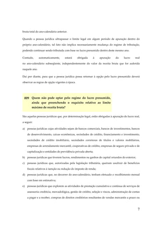 7
bruta total do ano-calendário anterior.
Quando a pessoa jurídica ultrapassar o limite legal em algum período de apuração dentro do
próprio ano-calendário, tal fato não implica necessariamente mudança do regime de tributação,
podendo continuar sendo tributada com base no lucro presumido dentro deste mesmo ano.
Contudo, automaticamente, estará obrigada à apuração do lucro real
no ano-calendário subseqüente, independentemente do valor da receita bruta que for auferida
naquele ano.
Daí por diante, para que a pessoa jurídica possa retornar à opção pelo lucro presumido deverá
observar as regras de opção vigentes à época.
009 Quem não pode optar pelo regime do lucro presumido,
ainda que preenchendo o requisito relativo ao limite
máximo de receita bruta?
São aquelas pessoas jurídicas que, por determinação legal, estão obrigadas à apuração do lucro real,
a seguir:
a) pessoas jurídicas cujas atividades sejam de bancos comerciais, bancos de investimentos, bancos
de desenvolvimento, caixas econômicas, sociedades de crédito, financiamento e investimento,
sociedades de crédito imobiliário, sociedades corretoras de títulos e valores mobiliários,
empresas de arrendamento mercantil, cooperativas de crédito, empresas de seguro privado e de
capitalização e entidades de previdência privada aberta;
b) pessoas jurídicas que tiverem lucros, rendimentos ou ganhos de capital oriundos do exterior;
c) pessoas jurídicas que, autorizadas pela legislação tributária, queiram usufruir de benefícios
fiscais relativos à isenção ou redução do imposto de renda;
d) pessoas jurídicas que, no decorrer do ano-calendário, tenham efetuado o recolhimento mensal
com base em estimativa;
e) pessoas jurídicas que explorem as atividades de prestação cumulativa e contínua de serviços de
assessoria creditícia, mercadológica, gestão de crédito, seleção e riscos, administração de contas
a pagar e a receber, compras de direitos creditórios resultantes de vendas mercantis a prazo ou
 