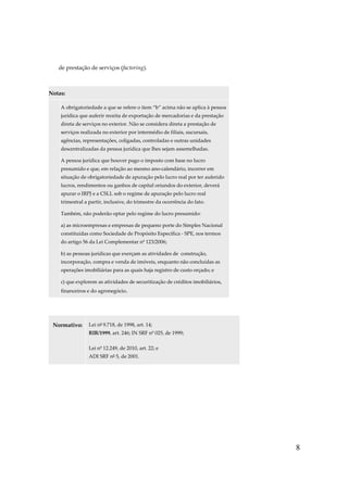 8
de prestação de serviços (factoring).
Notas:
A obrigatoriedade a que se refere o item “b” acima não se aplica à pessoa
jurídica que auferir receita de exportação de mercadorias e da prestação
direta de serviços no exterior. Não se considera direta a prestação de
serviços realizada no exterior por intermédio de filiais, sucursais,
agências, representações, coligadas, controladas e outras unidades
descentralizadas da pessoa jurídica que lhes sejam assemelhadas.
A pessoa jurídica que houver pago o imposto com base no lucro
presumido e que, em relação ao mesmo ano-calendário, incorrer em
situação de obrigatoriedade de apuração pelo lucro real por ter auferido
lucros, rendimentos ou ganhos de capital oriundos do exterior, deverá
apurar o IRPJ e a CSLL sob o regime de apuração pelo lucro real
trimestral a partir, inclusive, do trimestre da ocorrência do fato.
Também, não poderão optar pelo regime do lucro presumido:
a) as microempresas e empresas de pequeno porte do Simples Nacional
constituídas como Sociedade de Propósito Específica - SPE, nos termos
do artigo 56 da Lei Complementar nº 123/2006;
b) as pessoas jurídicas que exerçam as atividades de construção,
incorporação, compra e venda de imóveis, enquanto não concluídas as
operações imobiliárias para as quais haja registro de custo orçado; e
c) que explorem as atividades de securitização de créditos imobiliários,
financeiros e do agronegócio.
Normativo: Lei nº 9.718, de 1998, art. 14;
RIR/1999, art. 246; IN SRF nº 025, de 1999;
Lei nº 12.249, de 2010, art. 22; e
ADI SRF nº 5, de 2001.
 