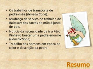 • Os trabalhos de transporte de
pedra-mãe (Benedictione).
• Mudança de serviço no trabalho de
Baltasar: dos carros de mão à junta
de bois.
• Notícia da necessidade de ir a Pêro
Pinheiro buscar uma pedra enorme
(Benedictione).
• Trabalho dos homens em época de
calor e descrição da pedra.
 