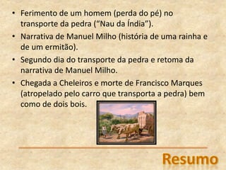 • Ferimento de um homem (perda do pé) no
transporte da pedra (“Nau da Índia”).
• Narrativa de Manuel Milho (história de uma rainha e
de um ermitão).
• Segundo dia do transporte da pedra e retoma da
narrativa de Manuel Milho.
• Chegada a Cheleiros e morte de Francisco Marques
(atropelado pelo carro que transporta a pedra) bem
como de dois bois.
 