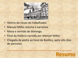 • Velório do corpo do trabalhador.
• Manuel Milho retoma a narrativa.
• Missa e sermão de domingo.
• Final da história narrada por Manuel Milho.
• Chegada da pedra ao local da Basílica, após oito dias
de percurso.
 