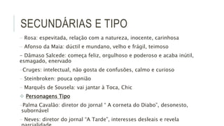 SECUNDÁRIAS E TIPO
- Rosa: espevitada, relação com a natureza, inocente, carinhosa
- Afonso da Maia: dúctil e mundano, velho e frágil, teimoso
- Dâmaso Salcede: começa feliz, orgulhoso e poderoso e acaba inútil,
esmagado, enervado
-Cruges: intelectual, não gosta de confusões, calmo e curioso
- Steinbroken: pouca opnião
- Marquês de Sousela: vai jantar à Toca, Chic
 Personagens Tipo
-Palma Cavalão: diretor do jornal “ A corneta do Diabo”, desonesto,
subornável
- Neves: diretor do jornal “A Tarde”, interesses desleais e revela
 