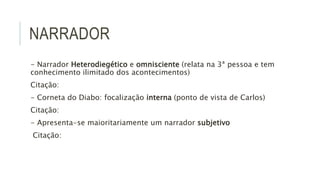 NARRADOR
- Narrador Heterodiegético e omnisciente (relata na 3ª pessoa e tem
conhecimento ilimitado dos acontecimentos)
Citação:
- Corneta do Diabo: focalização interna (ponto de vista de Carlos)
Citação:
- Apresenta-se maioritariamente um narrador subjetivo
Citação:
 