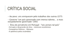 CRÍTICA SOCIAL
- Ao povo: uns enriquecem pelo trabalhos dos outros (377)
- Governo “um país governado com imenso talento… o mais
estupidamente governado” (395)
- Ética do jornalismo em Portugal : “tais jornais tal país”
• Corrupto e desprovido de ética – interesses económicos
• Compadrios Políticos – Dâmasos
• A apetência pelos escândalos
 