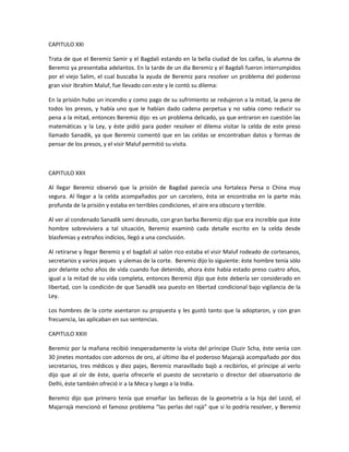 CAPITULO XXI

Trata de que el Beremiz Samìr y el Bagdali estando en la bella ciudad de los caifas, la alumna de
Beremiz ya presentaba adelantos. En la tarde de un dìa Beremiz y el Bagdalì fueron interrumpidos
por el viejo Salim, el cual buscaba la ayuda de Beremiz para resolver un problema del poderoso
gran visir Ibrahim Maluf, fue llevado con este y le contò su dilema:

En la prisión hubo un incendio y como pago de su sufrimiento se redujeron a la mitad, la pena de
todos los presos, y había uno que le habían dado cadena perpetua y no sabìa como reducir su
pena a la mitad, entonces Beremiz dijo: es un problema delicado, ya que entraron en cuestión las
matemáticas y la Ley, y èste pidió para poder resolver el dilema visitar la celda de este preso
llamado Sanadik, ya que Beremiz comentó que en las celdas se encontraban datos y formas de
pensar de los presos, y el visir Maluf permitió su visita.



CAPITULO XXII

Al llegar Beremiz observò que la prisión de Bagdad parecía una fortaleza Persa o China muy
segura. Al llegar a la celda acompañados por un carcelero, èsta se encontraba en la parte màs
profunda de la prisión y estaba en terribles condiciones, el aire era obscuro y terrible.

Al ver al condenado Sanadik semi desnudo, con gran barba Beremiz dijo que era increíble que èste
hombre sobreviviera a tal situación, Beremiz examinò cada detalle escrito en la celda desde
blasfemias y extraños indicios, llegó a una conclusión.

Al retirarse y llegar Beremiz y el bagdalì al salòn rico estaba el visir Maluf rodeado de cortesanos,
secretarios y varios jeques y ulemas de la corte. Beremiz dijo lo siguiente: èste hombre tenía sòlo
por delante ocho años de vida cuando fue detenido, ahora èste había estado preso cuatro años,
igual a la mitad de su vida completa, entonces Beremiz dijo que èste debería ser considerado en
libertad, con la condición de que Sanadik sea puesto en libertad condicional bajo vigilancia de la
Ley.

Los hombres de la corte asentaron su propuesta y les gustò tanto que la adoptaron, y con gran
frecuencia, las aplicaban en sus sentencias.

CAPITULO XXIII

Beremiz por la mañana recibió inesperadamente la visita del príncipe Cluzir Scha, èste venìa con
30 jinetes montados con adornos de oro, al último iba el poderoso Majarajà acompañado por dos
secretarios, tres médicos y diez pajes, Beremiz maravillado bajò a recibirlos, el príncipe al verlo
dijo que al oìr de èste, querìa ofrecerle el puesto de secretario o director del observatorio de
Delhì, èste también ofreció ir a la Meca y luego a la India.

Beremiz dijo que primero tenía que enseñar las bellezas de la geometría a la hija del Lezid, el
Majarrajà mencionò el famoso problema “las perlas del rajà” que si lo podría resolver, y Beremiz
 