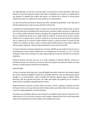 con seguridad dijo, se trata de un rajà que dejó a sus hijas cierto número de perlas y dijo que la
división se hiciera del siguiente modo: la hija mayor se quedarìa con una perla y un séptimo de lo
que quedara, la segunda hija recibirìa dos perlas y un séptimo de lo restante, la tercera joven
recibirìa tres perlas y un séptimo de lo que quedarà y asì sucesivamente.

Las hijas màs jóvenes protestaron diciendo que ellas resultaban perjudicadas. El juez dijo que la
división propuesta por el rajà era justa y perfecta y tenía razón.

La pregunta era ¿Cuántas perlas habían y cuantas eran las hijas del rajà? Y Beremiz dijo: las perlas
eran 36 y tenìan que ser divididas entre seis personas, la primera recibió una perla y un séptimo de
35, 5 es decir recibió realmente 6 perlas y quedaban 30, la segunda de las 30 que encontró recibió
dos y un séptimo de 28 que es 4 y luego recibió 6 y dejó 24, la tercera de las 24 que encontró
recibió tres y un séptimo de 21, es decir 6 y dejó 18, la cuarta de las 18 que encontró se quedó 4
màs un séptimo de 14, entonces recibió también 6 perlas, la quinta encontró 12 perlas de ellas
recibió 5 y un séptimo de siete, es decir 1 entonces igual recibió 6 perlas, la hija menor recibió las
últimas 6 perlas sobrantes. Y Beremiz dijo el problema era en lo màs mínimo fácil.

En aquel momento el príncipe preguntò por el número 142,857 ya que estaba escrito 5 veces en
las paredes del cuarto y Beremiz explicó que si se multiplica por los números 1, 2, 3, 4, 5 y 6 sòlo
cambiarà el orden de los números y su valor, después dijo que el número 142, 857 era un número
cabalístico.

Entonces Beremiz mencionò que eso se lo había enseñado el Derviche NO-Elim, entonces el
príncipe reconoció ese nombre y tras escuchar sobre èste quedaron que Beremiz viajarìa con ellos
siempre y cuando buscaran al NO-Elim para apoyarlo.

CAPITULO XXIV

Un dìa el rencoroso taratir pasò por la casa del Bagdalì para dañar a Beremiz, èste estaba rodeado
por sicarios, después el Bagdalì le habizò de lo sucedido a Beremiz y èste sin preocupación alguna
prodigio en sus pensamientos, sobre el epitafio de Diofanto, después llegó el Capitàn Hassan
Maurique, jefe de la guardia del Sultàn, ète había oído hablar del problema de los camellos y
desde entonces exaltaba al caldulador Beremiz Samìn.

Despuès Beremiz le comentó a Hassan sobre los sicarios y Tara-tir., después al regresar el mismo
dìa Hassan envió un aviso que decía que todo estaba resuelto, que había mtado a los sicarios y que
a Tara-tir lo habían golpeado y corrido a Damasco.

Al enseñar esto el Basdalì a Beremiz, èste recordó la curiosidad numérica de los números 8 y 27 y
explicó que 8 y 27 son los únicos números cubos e iguales, después contò como murió Arquimides
y dijo que las matemáticas las hacìa olvidarse de los peligros de la vida.
 