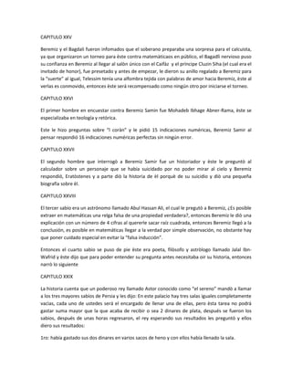 CAPITULO XXV

Beremiz y el Bagdali fueron infomados que el soberano preparaba una sorpresa para el calcuista,
ya que organizaron un torneo para èste contra matemàticaos en público, el Bagadlì nervioso puso
su confianza en Beremiz al llegar al salòn único con el Caifàz y el príncipe Cluzin Siha (el cual era el
invitado de honor), fue presetado y antes de empezar, le dieron su anillo regalado a Beremiz para
la “suerte” al igual, Telessim tenía una alfombra tejida con palabras de amor hacia Beremiz, èste al
verlas es conmovido, entonces èste será recompensado como ningún otro por iniciarse el torneo.

CAPITULO XXVI

El primer hombre en encuestar contra Beremiz Samin fue Mohadeb Ibhage Abner-Rama, èste se
especializaba en teología y retòrica.

Este le hizo preguntas sobre “l coràn” y le pidió 15 indicaciones numéricas, Beremiz Samir al
pensar respondió 16 indicaciones numéricas perfectas sin ningún error.

CAPITULO XXVII

El segundo hombre que interrogò a Beremiz Samir fue un historiador y èste le preguntò al
calculador sobre un personaje que se había suicidado por no poder mirar al cielo y Beremiz
respondió, Eratòstenes y a parte diò la historia de èl porquè de su suicidio y diò una pequeña
biografía sobre èl.

CAPITULO XXVIII

El tercer sabio era un astrónomo llamado Abul Hassan Ali, el cual le pregutò a Beremiz, ¿Es posible
extraer en matemáticas una relga falsa de una propiedad verdadera?, entonces Beremiz le diò una
explicación con un número de 4 cifras al quererle sacar raíz cuadrada, entonces Beremiz llegó a la
conclusión, es posible en matemáticas llegar a la verdad por simple observación, no obstante hay
que poner cuidado especial en evitar la “falsa inducción”.

Entonces el cuarto sabio se puso de pie èste era poeta, filòsofo y astròlogo llamado Jalal Ibn-
Wafrid y èste dijo que para poder entender su pregunta antes necesitaba oir su historia, entonces
narrò lo siguiente

CAPITULO XXIX

La historia cuenta que un poderoso rey llamado Astor conocido como “el sereno” mandò a llamar
a los tres mayores sabios de Persia y les dijo: En este palacio hay tres salas iguales completamente
vacìas, cada uno de ustedes será el encargado de llenar una de ellas, pero èsta tarea no podrá
gastar suma mayor que la que acaba de recibir o sea 2 dinares de plata, después se fueron los
sabios, después de unas horas regresaron, el rey esperando sus resultados les preguntò y ellos
diero sus resultados:

1ro: había gastado sus dos dinares en varios sacos de heno y con ellos había llenado la sala.
 