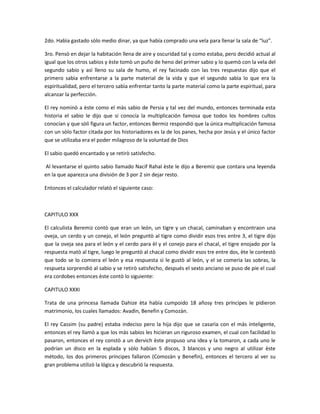 2do. Habìa gastado sòlo medio dinar, ya que había comprado una vela para llenar la sala de “luz”.

3ro. Pensò en dejar la habitación llena de aire y oscuridad tal y como estaba, pero decidió actual al
igual que los otros sabios y èste tomò un puño de heno del primer sabio y lo quemò con la vela del
segundo sabio y asì lleno su sala de humo, el rey facinado con las tres respuestas dijo que el
primero sabìa enfrentarse a la parte material de la vida y que el segundo sabìa lo que era la
espiritualidad, pero el tercero sabìa enfrentar tanto la parte material como la parte espiritual, para
alcanzar la perfección.

El rey nominò a èste como el màs sabio de Persia y tal vez del mundo, entonces terminada esta
historia el sabio le dijo que si conocía la multiplicación famosa que todos los hombres cultos
conocían y que sòli figura un factor, entonces Bermiz respondió que la única multiplicación famosa
con un sòlo factor citada por los historiadores es la de los panes, hecha por Jesùs y el único factor
que se utilizaba era el poder milagroso de la voluntad de Dios

El sabio quedó encantado y se retirò satisfecho.

Al levantarse el quinto sabio llamado Nacif Rahal èste le dijo a Beremiz que contara una leyenda
en la que aparezca una división de 3 por 2 sin dejar resto.

Entonces el calculador relatò el siguiente caso:



CAPITULO XXX

El calculista Beremiz contò que eran un león, un tigre y un chacal, caminaban y encontraon una
oveja, un cerdo y un conejo, el león preguntò al tigre como dividir esos tres entre 3, el tigre dijo
que la oveja sea para el león y el cerdo para èl y el conejo para el chacal, el tigre enojado por la
respuesta matò al tigre, luego le preguntò al chacal como dividir esos tre entre dos, ète le contestò
que todo se lo comiera el león y esa respuesta sì le gustò al león, y el se comerìa las sobras, la
respueta sorprendió al sabio y se retirò satisfecho, después el sexto anciano se puso de pie el cual
era cordobes entonces èste contò lo siguiente:

CAPITULO XXXI

Trata de una princesa llamada Dahize èta había cumpoido 18 añosy tres príncipes le pidieron
matrimonio, los cuales llamados: Avadìn, Benefin y Comozàn.

El rey Cassim (su padre) estaba indeciso pero la hija dijo que se casarìa con el màs inteligente,
entonces el rey llamò a que los màs sabios les hicieran un riguroso examen, el cual con facilidad lo
pasaron, entonces el rey constò a un dervich èste propuso una idea y la tomaron, a cada uno le
podrían un disco en la esplada y sòlo habían 5 discos, 3 blancos y uno negro al utilizar èste
método, los dos primeros príncipes fallaron (Comozàn y Benefin), entonces el tercero al ver su
gran problema utilizò la lógica y descubrió la respuesta.
 
