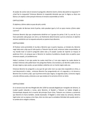 Al acabar de contar esto el anciano le preguntò a Beremiz Samìn ¿Còmo descubrió la respuesta? Y
¿Cuàl fuè la respuesta? Entonces Beremiz le respondió diciendo que por la lógica su disco era
blanco y le explicó a èste porquè entonces el ansiano sorprendido se retirò.

CAPITULO XXXII

El séptimo y ùltimo sabio se puso de piè y contò:

Un mercader de Bernaes tenía 8 perlas, siete pesaban igual y la 8 un poco menos ¿Còmo saber
cual era?

Entonces Beremiz dijo que simplemente dividirían en 3 grupos las perlas 2 de 3 y uno de 2 y se
fuera penando cada grupo con otro y asì fácilmente determinarìan cual era entonces el séptimo
anciano satisfecho con la respueta exlcamò un poema hacia Beremiz.

CAPITULO XXXIII

Al finalizar como prometido el rey dijo a Beremiz que si querìa riquezas, un templo etc, Beremiz
negó todo esto y dijo que èl sòlo querìa a Telessim hija de Lezid, entonces todos sorprendidos, el
rey mandò traer al Lezid le preguntò sobre esto y èl aceptò cuando de repente se impuso el
poderoso Emir y le propuso que si Beremiz le resolvía el problema situado èste se podría casar
entonces aceptò, y el problema era:

Habìa 5 esclavas 3 con ojos azules las cuales ment`lian y 2 con ojos negros las cuales decían la
verdad. Entonces sòlo podía hacer tres preguntas fáciles a las esclavas y asì decirles cuales eran as
de ojos negros y ojos azules, ya que estaban cubiertas con un manto negro cada una.

Entonces Beremiz les preguntò a una que de què color eran sus ojos èsta respondió en chino, o
cual desconcertó a todos , entonces Beremiz fue preguntando asì a la segunda y a la tercera y
Beremiz fue al centro y dijo que la primera tenía ojos negros, la segunda azules, la tercera negros
y las dos últimas azules, entonces a ver que estaba en lo correcto el Emir se retirò.



CAPITULO XXXIV

En la tercera luna del mes Rhegeb del año 1258 fue atacada Bagdad por mongoles de tártaros, la
ciudad quedó reducida a ruinas, pero Beremiz, el Basdali y Telessim se habían dirigido a
Constantiopla después de la muerte del príncipe Cluzin Scha, Telassim era cristiana y convenció
que Beremiz lo fuera también, siendo bautizado. El Bagdalì o visita todas las semanas, Beremiz
logró estar con su esposa y tres hijos, èste nos dice que la verdadera felicidad sòlo puede existir a
la sombre de la religión cristiana.
 