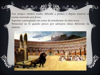 Aos antigos cristãos coube: difundir a prática e depois escrever as teorias ensinadas por Jesus;Suportar a perseguição em nome da cristalização da ideia nova;Perseverar na fé quando presos por adotarem ideias diferentes da maioria.