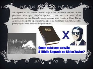 Ser espírita é ser cristão, porém hoje todos podemos assumir o que pensamos sem que ninguém queime o que escreveu, sem adotar pseudônimos ou ser difamado, como ocorreu com Kardec e Chico Xavier. A missão do espírita é perseverar na época de mudanças planetárias, onde a perseguição é mais invisível do que humana.