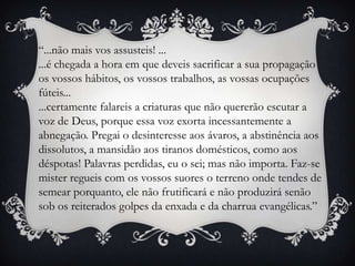 “...não mais vos assusteis! ......é chegada a hora em que deveis sacrificar a sua propagação os vossos hábitos, os vossos trabalhos, as vossas ocupações fúteis......certamente falareis a criaturas que não quererão escutar a voz de Deus, porque essa voz exorta incessantemente a abnegação. Pregai o desinteresse aos ávaros, a abstinência aos dissolutos, a mansidão aos tiranos domésticos, como aos déspotas! Palavras perdidas, eu o sei; mas não importa. Faz-se mister regueis com os vossos suores o terreno onde tendes de semear porquanto, ele não frutificará e não produzirá senão sob os reiterados golpes da enxada e da charrua evangélicas.”
